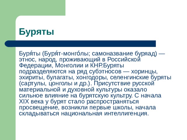 Буряты Буря́ты (Буря́т-монго́лы; самоназвание буряад) — этнос, народ, проживающий в Российской Федерации, Монголии и КНР.Буряты подразделяются на ряд субэтносов — хоринцы, эхириты, булагаты, хонгодоры, селенгинские буряты (сартулы, цонголы и др.). Присутствие русской материальной и духовной культуры оказало сильное влияние на бурятскую культру. С начала XIX века у бурят стало распространяться просвещение, возникли первые школы, начала складываться национальная интеллигенция. 