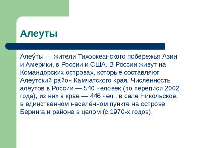 Алеуты Алеу́ты — жители Тихоокеанского побережья Азии и Америки, в России и США. В России живут на Командорских островах, которые составляют Алеутский район Камчатского края. Численность алеутов в России — 540 человек (по переписи 2002 года), из них в крае — 446 чел., в селе Никольское, в единственном населённом пункте на острове Беринга и районе в целом (с 1970-х годов). 