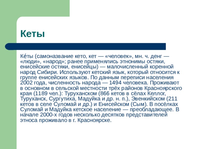 Кеты Ке́ты (самоназвание кето, кет — «человек», мн. ч. денг — «люди», «народ»; ранее применялись этнонимы остяки, енисейские остяки, енисейцы) — малочисленный коренной народ Сибири. Используют кетский язык, который относится к группе енисейских языков. По данным переписи населения 2002 года, численность народа — 1494 человека. Проживают в основном в сельской местности трёх районов Красноярского края (1189 чел.): Туруханском (866 кетов в сёлах Келлог, Туруханск, Сургутиха, Мадуйка и др. н. п.), Эвенкийском (211 кетов в селе Суломай и др.) и Енисейском (Сым). В посёлках Суломай и Мадуйка кетское население — преобладающее. В начале 2000-х годов несколько десятков представителей этноса проживало в г. Красноярске. 