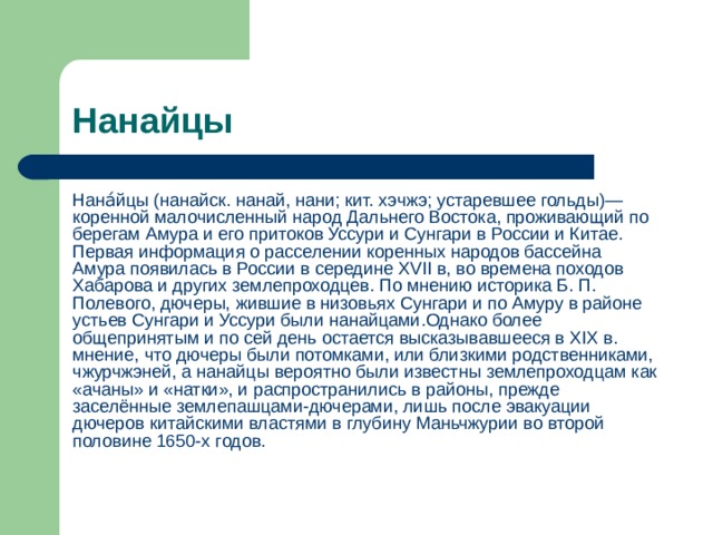 Нанайцы Нана́йцы (нанайск. нанай, нани; кит. хэчжэ; устаревшее гольды)— коренной малочисленный народ Дальнего Востока, проживающий по берегам Амура и его притоков Уссури и Сунгари в России и Китае. Первая информация о расселении коренных народов бассейна Амура появилась в России в середине XVII в, во времена походов Хабарова и других землепроходцев. По мнению историка Б. П. Полевого, дючеры, жившие в низовьях Сунгари и по Амуру в районе устьев Сунгари и Уссури были нанайцами.Однако более общепринятым и по сей день остается высказывавшееся в XIX в. мнение, что дючеры были потомками, или близкими родственниками, чжурчжэней, а нанайцы вероятно были известны землепроходцам как «ачаны» и «натки», и распространились в районы, прежде заселённые землепашцами-дючерами, лишь после эвакуации дючеров китайскими властями в глубину Маньчжурии во второй половине 1650-х годов. 