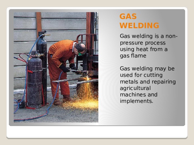 GAS WELDING Gas welding is a non-pressure process using heat from a gas flame Gas welding may be used for cutting metals and repairing agricultural machines and implements. 