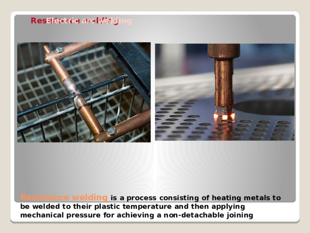 Resistance welding Butt welding Spot welding Electric arc welding Resistance welding is a process consisting of heating metals to be welded to their plastic temperature and then applying mechanical pressure for achieving a non-detachable joining 