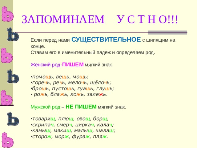 ЗАПОМИНАЕМ У С Т Н О!!! Если перед нами СУЩЕСТВИТЕЛЬНОЕ с шипящим на конце. Ставим его в именительный падеж и определяем род. Женский род - ПИШЕМ мягкий знак помо щ ь, ве щ ь, мо щ ь; горе ч ь, ре ч ь, мело ч ь, щёло ч ь; бро ш ь, пусто ш ь, гуа ш ь, глу ш ь;   ро ж ь, бла ж ь, ло ж ь, зале ж ь.  Мужской род – НЕ ПИШЕМ мягкий знак. товари щ , плю щ , ово щ , бор щ ; скрипа ч , смер ч , цирка ч , кала ч ; камы ш , мяки ш , малы ш , шала ш ; сторо ж , мор ж , фура ж , пля ж . 