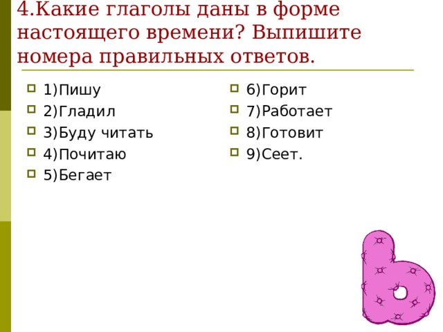 4.Какие глаголы даны в форме настоящего времени? Выпишите номера правильных ответов. 1)Пишу 2)Гладил 3)Буду читать 4)Почитаю 5)Бегает 6)Горит 7)Работает 8)Готовит 9)Сеет. 