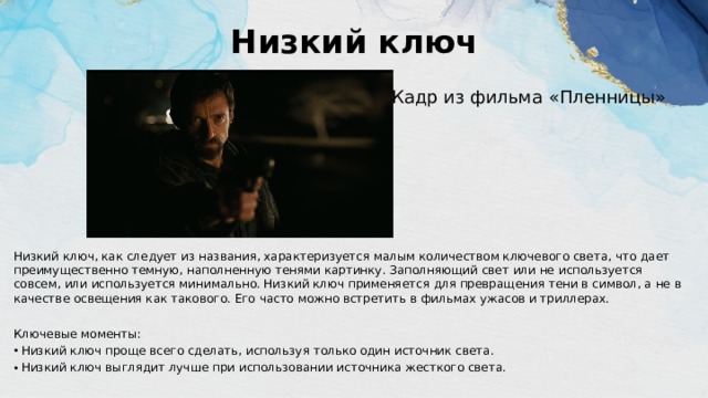 Низкий ключ   Кадр из фильма «Пленницы» Низкий ключ, как следует из названия, характеризуется малым количеством ключевого света, что дает преимущественно темную, наполненную тенями картинку. Заполняющий свет или не используется совсем, или используется минимально. Низкий ключ применяется для превращения тени в символ, а не в качестве освещения как такового. Его часто можно встретить в фильмах ужасов и триллерах. Ключевые моменты: Низкий ключ проще всего сделать, используя только один источник света. Низкий ключ выглядит лучше при использовании источника жесткого света. 
