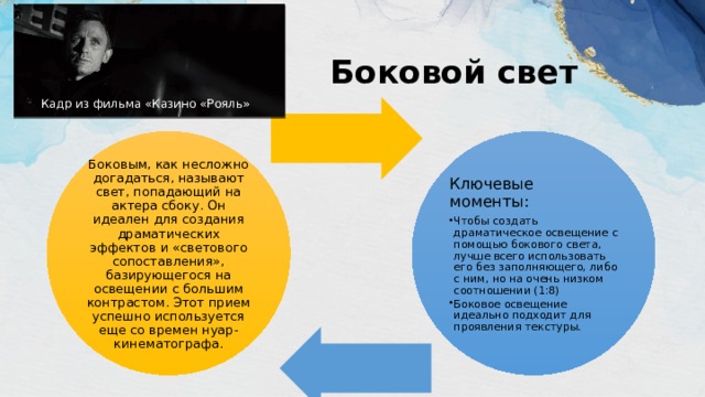 Боковой свет Кадр из фильма «Казино «Рояль» Боковым, как несложно догадаться, называют свет, попадающий на актера сбоку. Он идеален для создания драматических эффектов и «светового сопоставления», базирующегося на освещении с большим контрастом. Этот прием успешно используется еще со времен нуар-кинематографа. Ключевые моменты: Чтобы создать драматическое освещение с помощью бокового света, лучше всего использовать его без заполняющего, либо с ним, но на очень низком соотношении (1:8) Боковое освещение идеально подходит для проявления текстуры. Чтобы создать драматическое освещение с помощью бокового света, лучше всего использовать его без заполняющего, либо с ним, но на очень низком соотношении (1:8) Боковое освещение идеально подходит для проявления текстуры. 