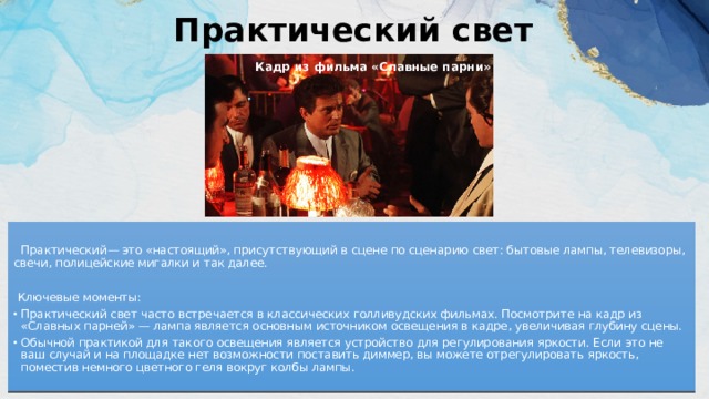 Практический свет   Кадр из фильма «Славные парни»  Практический— это «настоящий», присутствующий в сцене по сценарию свет: бытовые лампы, телевизоры, свечи, полицейские мигалки и так далее.  Ключевые моменты: Практический свет часто встречается в классических голливудских фильмах. Посмотрите на кадр из «Славных парней» — лампа является основным источником освещения в кадре, увеличивая глубину сцены. Обычной практикой для такого освещения является устройство для регулирования яркости. Если это не ваш случай и на площадке нет возможности поставить диммер, вы можете отрегулировать яркость, поместив немного цветного геля вокруг колбы лампы. 