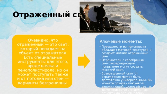 Отраженный свет Ключевые моменты: Поверхности из пенопласта обладают матовой текстурой и создают мягкий отраженный свет. Отражатели с серебряным световозвращающим покрытием могут создать жесткий свет. Возвращенный свет от отражателя может быть достаточно универсальным. Вы можете создать ключевой, заполняющий, фоновый свет и даже подсветить отдельные объекты на заднем плане, используя отражатели. Поверхности из пенопласта обладают матовой текстурой и создают мягкий отраженный свет. Отражатели с серебряным световозвращающим покрытием могут создать жесткий свет. Возвращенный свет от отражателя может быть достаточно универсальным. Вы можете создать ключевой, заполняющий, фоновый свет и даже подсветить отдельные объекты на заднем плане, используя отражатели. Очевидно, что отраженный — это свет, который попадает на объект от отражателя. Есть специальные инструменты для этого, вроде шелка и пенополистирола, но он может поступать также и от потолка или стен — варианты безграничны. 