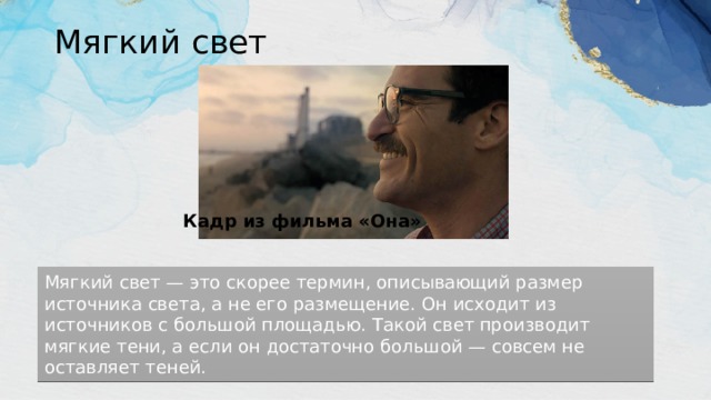 Мягкий свет   Кадр из фильма «Она» Мягкий свет — это скорее термин, описывающий размер источника света, а не его размещение. Он исходит из источников с большой площадью. Такой свет производит мягкие тени, а если он достаточно большой — совсем не оставляет теней. 
