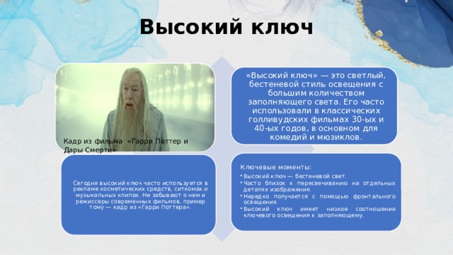 Высокий ключ   «Высокий ключ» — это светлый, бестеневой стиль освещения с большим количеством заполняющего света. Его часто использовали в классических голливудских фильмах 30-ых и 40-ых годов, в основном для комедий и мюзиклов. Кадр из фильма «Гарри Поттер и Дары Смерти» Ключевые моменты: Высокий ключ — бестеневой свет. Часто близок к пересвечиванию на отдельных деталях изображения. Нередко получается с помощью фронтального освещения. Высокий ключ имеет низкое соотношение ключевого освещения к заполняющему. Высокий ключ — бестеневой свет. Часто близок к пересвечиванию на отдельных деталях изображения. Нередко получается с помощью фронтального освещения. Высокий ключ имеет низкое соотношение ключевого освещения к заполняющему. Сегодня высокий ключ часто используется в рекламе косметических средств, ситкомах и музыкальных клипах. Не забывают о нем и режиссеры современных фильмов, пример тому — кадр из «Гарри Поттера». 