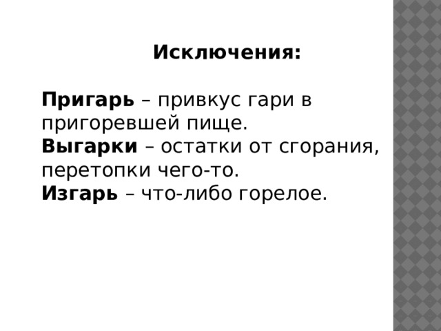 Исключения: Пригарь  – привкус гари в пригоревшей пище. Выгарки  – остатки от сгорания, перетопки чего-то. Изгарь  – что-либо горелое. 