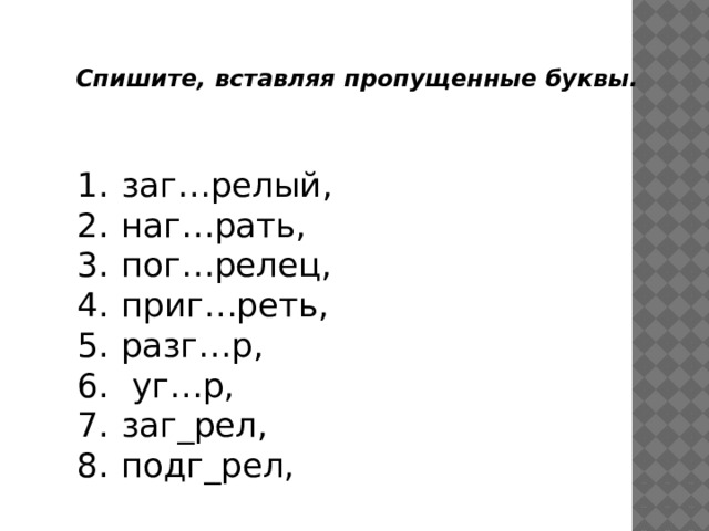 Спишите, вставляя пропущенные буквы. заг…релый, наг…рать, пог…релец, приг…реть, разг…р,  уг…р, заг_рел, подг_рел, 