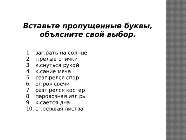 Вставьте пропущенные буквы, объясните свой выбор. заг.рать на солнце г.релые спички к.снуться рукой к.сание мяча разг.релся спор ог.рок свечи разг.релся костер паровозная изг.рь к.сается дна сг.ревшая листва 