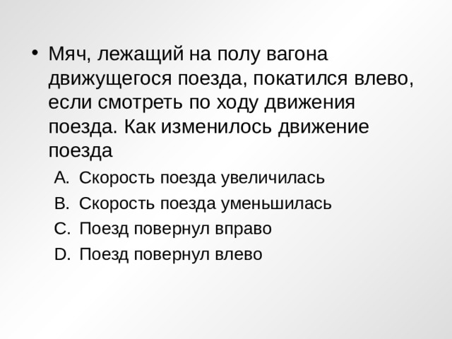 Мяч, лежащий на полу вагона движущегося поезда, покатился влево, если смотреть по ходу движения поезда. Как изменилось движение поезда Скорость поезда увеличилась Скорость поезда уменьшилась Поезд повернул вправо Поезд повернул влево Скорость поезда увеличилась Скорость поезда уменьшилась Поезд повернул вправо Поезд повернул влево 