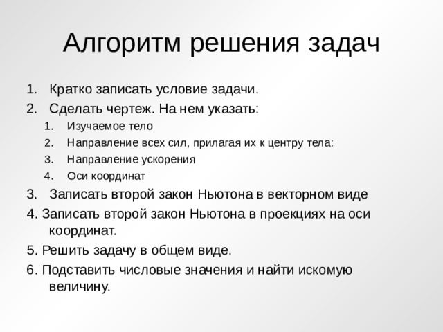 Алгоритм решения задач Кратко записать условие задачи. Сделать чертеж. На нем указать: Изучаемое тело Направление всех сил, прилагая их к центру тела: Направление ускорения Оси координат Изучаемое тело Направление всех сил, прилагая их к центру тела: Направление ускорения Оси координат Записать второй закон Ньютона в векторном виде 4. Записать второй закон Ньютона в проекциях на оси координат. 5. Решить задачу в общем виде. 6. Подставить числовые значения и найти искомую величину. 