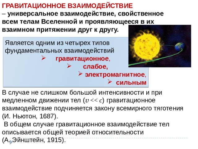 ГРАВИТАЦИОННОЕ ВЗАИМОДЕЙСТВИЕ – универсальное взаимодействие, свойственное всем телам Вселенной и проявляющееся в их взаимном притяжении друг к другу.  Является одним из четырех типов фундаментальных взаимодействий  гравитационное ,  слабое,   слабое,   слабое,   слабое,   электромагнитное ,   сильным В случае не слишком большой интенсивности и при медленном движении тел ( v c ) гравитационное взаимодействие подчиняется закону всемирного тяготения (И. Ньютон, 1687).  В общем случае гравитационное взаимодействие тел описывается общей теорией относительности (А. Эйнштейн, 1915). 