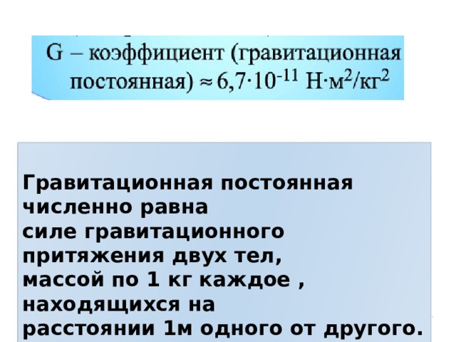  Гравитационная постоянная численно равна силе гравитационного притяжения двух тел, массой по 1 кг каждое , находящихся на расстоянии 1м одного от другого. 