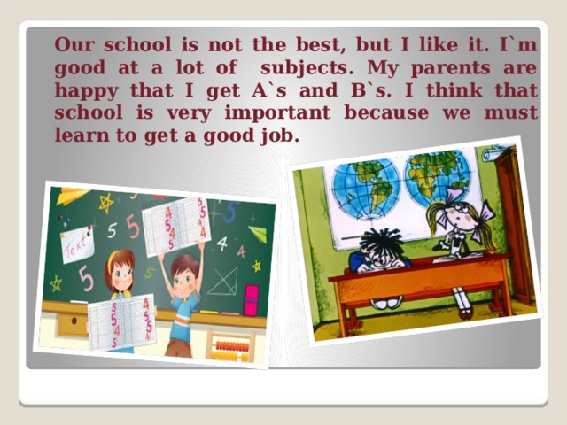  Our school is not the best, but I like it. I`m good at a lot of subjects. My parents are happy that I get A`s and B`s. I think that school is very important because we must learn to get a good job. 