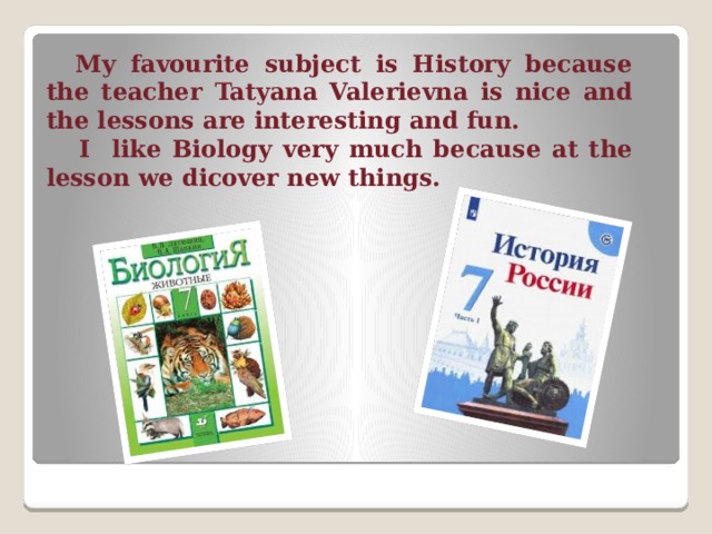  My favourite subject is History because the teacher Tatyana Valerievna is nice and the lessons are interesting and fun.  I like Biology very much because at the lesson we dicover new things. 