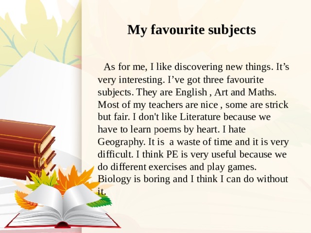 My favourite subjects  As for me, I like discovering new things. It’s very interesting. I’ve got three favourite subjects. They are English , Art and Maths. Most of my teachers are nice , some are strick but fair. I don't like Literature because we have to learn poems by heart. I hate Geography. It is a waste of time and it is very difficult. I think PE is very useful because we do different exercises and play games. Biology is boring and I think I can do without it. 