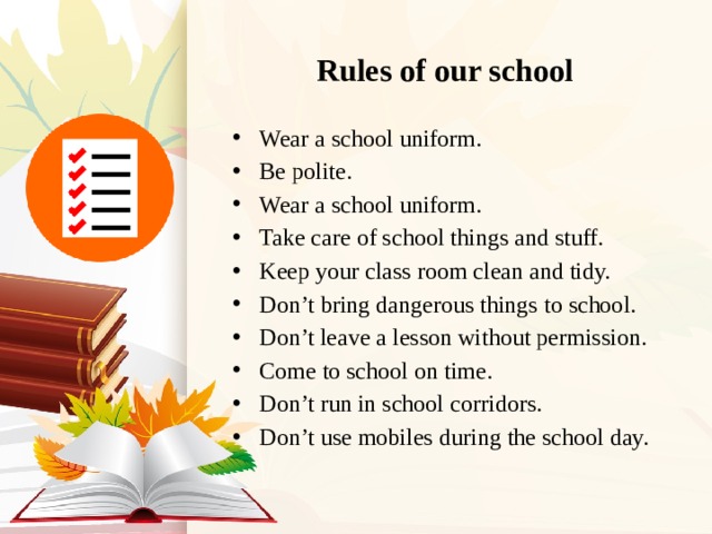 Rules of our school Wear a school uniform. Be polite. Wear a school uniform. Take care of school things and stuff. Keep your class room clean and tidy. Don’t bring dangerous things to school. Don’t leave a lesson without permission. Come to school on time. Don’t run in school corridors. Don’t use mobiles during the school day. 