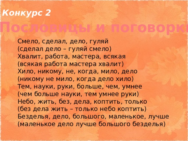 Конкурс 2 Пословицы и поговорки Смело, сделал, дело, гуляй (сделал дело – гуляй смело) Хвалит, работа, мастера, всякая (всякая работа мастера хвалит) Хило, никому, не, когда, мило, дело (никому не мило, когда дело хило) Тем, науки, руки, больше, чем, умнее (чем больше науки, тем умнее руки) Небо, жить, без, дела, коптить, только (без дела жить – только небо коптить) Безделья, дело, большого, маленькое, лучше (маленькое дело лучше большого безделья) 