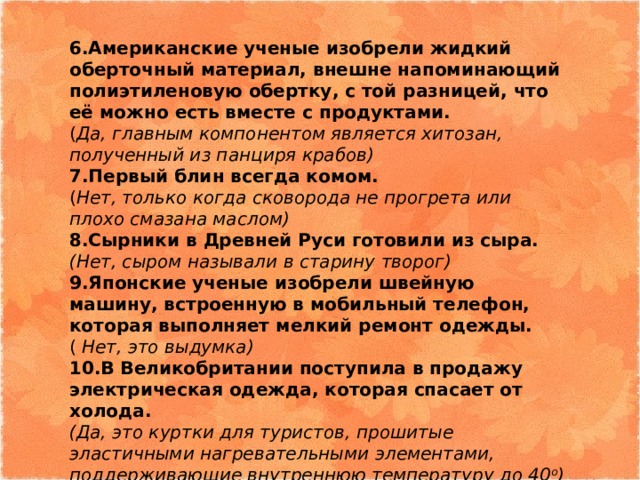 6.Американские ученые изобрели жидкий оберточный материал, внешне напоминающий полиэтиленовую обертку, с той разницей, что её можно есть вместе с продуктами. ( Да, главным компонентом является хитозан, полученный из панциря крабов) 7.Первый блин всегда комом. ( Нет, только когда сковорода не прогрета или плохо смазана маслом) 8.Сырники в Древней Руси готовили из сыра. (Нет, сыром называли в старину творог) 9.Японские ученые изобрели швейную машину, встроенную в мобильный телефон, которая выполняет мелкий ремонт одежды. ( Нет, это выдумка) 10.В Великобритании поступила в продажу электрическая одежда, которая спасает от холода. (Да, это куртки для туристов, прошитые эластичными нагревательными элементами, поддерживающие внутреннюю температуру до 40 о ) 