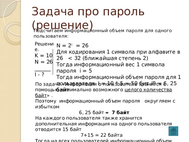 Задача про пароль (решение) Подсчитаем информационный объем пароля для одного пользователя: Решение. K = 10 N = 26 ______ I - ? N = 2 i = 26 Для кодирования 1 символа при алфавите в 26 Тогда информационный вес 1 символа пароля i = 5 Тогда информационный объем пароля для 1 пользователя I = 10 * 5 = 50 бит /8 = 6, 25 байт По задаче «Информация о пользователе хранится с помощью минимально возможного целого количества байт » . Поэтому информационный объем пароля округляем с избытком  6, 25 байт  7 байт На каждого пользователя также хранится дополнительная информация на одного пользователя отводится 15 байт  7+15 = 22 байта Тогда на всех пользователей информационный объем  I = 22 * 50 = 1100 байт  Ответ: 1100 