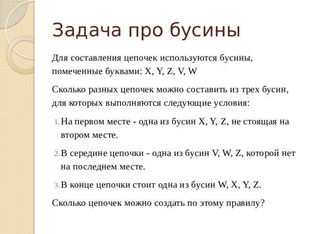 Задача про бусины Для составления цепочек используются бусины, помеченные буквами: X, Y, Z, V, W Сколько разных цепочек можно составить из трех бусин, для которых выполняются следующие условия: На первом месте - одна из бусин X, Y, Z, не стоящая на втором месте. В середине цепочки - одна из бусин V, W, Z, которой нет на последнем месте. В конце цепочки стоит одна из бусин W, X, Y, Z. Сколько цепочек можно создать по этому правилу? 