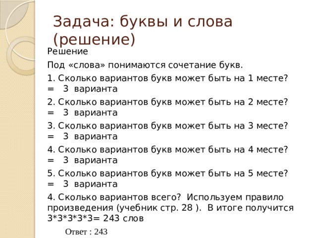 Задача: буквы и слова (решение) Решение Под «слова» понимаются сочетание букв. 1. Сколько вариантов букв может быть на 1 месте? = 3 варианта 2. Сколько вариантов букв может быть на 2 месте? = 3 варианта 3. Сколько вариантов букв может быть на 3 месте? = 3 варианта 4. Сколько вариантов букв может быть на 4 месте? = 3 варианта 5. Сколько вариантов букв может быть на 5 месте? = 3 варианта 4. Сколько вариантов всего? Используем правило произведения (учебник стр. 28 ). В итоге получится 3*3*3*3*3= 243 слов  Ответ : 243 При решении подобных задач можно пользоваться формулой, определяющей максимально возможное количество комбинаций (слов) фиксированной длины определённого алфавита:  M= N k M = 3 5 = 243 M – максимально возможное количество слов; N – количество символов в (мощность) алфавите; k - длина слова (количество символов в слове). 