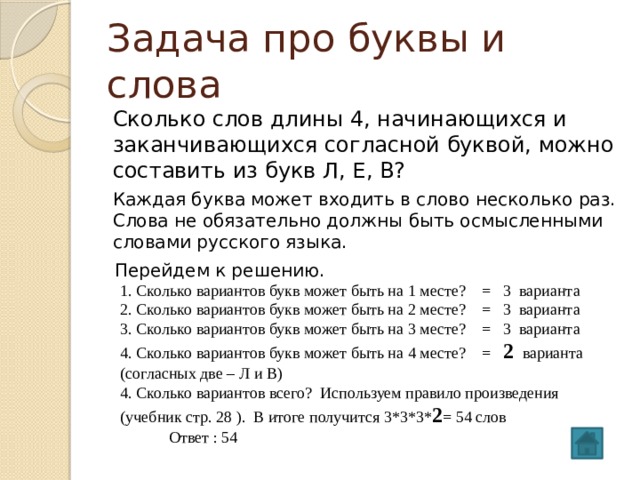 Задача про буквы и слова Сколько слов длины 4, начинающихся и заканчивающихся согласной буквой, можно составить из букв Л, Е, В? Каждая буква может входить в слово несколько раз. Слова не обязательно должны быть осмысленными словами русского языка. Перейдем к решению. 1. Сколько вариантов букв может быть на 1 месте? = 3 варианта 2. Сколько вариантов букв может быть на 2 месте? = 3 варианта 3. Сколько вариантов букв может быть на 3 месте? = 3 варианта 4. Сколько вариантов букв может быть на 4 месте? = 2 варианта (согласных две – Л и В) 4. Сколько вариантов всего? Используем правило произведения (учебник стр. 28 ). В итоге получится 3*3*3* 2 = 54 слов  Ответ : 54 