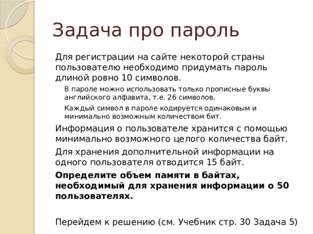 Задача про пароль Для регистрации на сайте некоторой страны пользователю необходимо придумать пароль длиной ровно 10 символов. В пароле можно использовать только прописные буквы английского алфавита, т.е. 26 символов. Каждый символ в пароле кодируется одинаковым и минимально возможным количеством бит. Информация о пользователе хранится с помощью минимально возможного целого количества байт. Для хранения дополнительной информации на одного пользователя отводится 15 байт. Определите объем памяти в байтах, необходимый для хранения информации о 50 пользователях.  Перейдем к решению (см. Учебник стр. 30 Задача 5) 