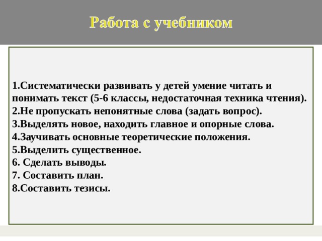 1.Систематически развивать у детей умение читать и понимать текст (5-6 классы, недостаточная техника чтения). 2.Не пропускать непонятные слова (задать вопрос). 3.Выделять новое, находить главное и опорные слова. 4.Заучивать основные теоретические положения. 5.Выделить существенное. 6. Сделать выводы. 7. Составить план. 8.Составить тезисы.