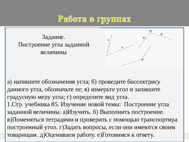 а) напишите обозначения угла; б) проведите биссектрису данного угла, обозначьте ее; в) измерьте угол и запишите градусную меру угла; г) определите вид угла. Задание. Построение угла заданной величины