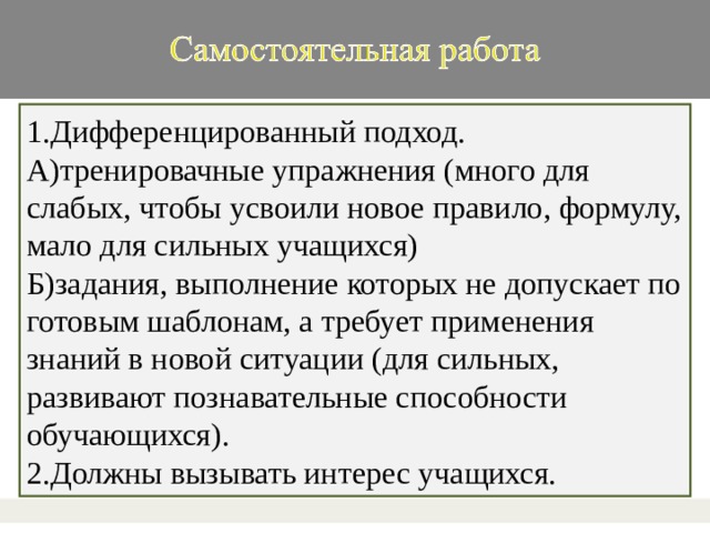 1.Дифференцированный подход. А)тренировачные упражнения (много для слабых, чтобы усвоили новое правило, формулу, мало для сильных учащихся) Б)задания, выполнение которых не допускает по готовым шаблонам, а требует применения знаний в новой ситуации (для сильных, развивают познавательные способности обучающихся). 2.Должны вызывать интерес учащихся.