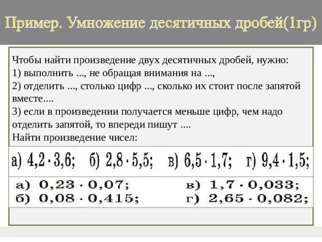 Чтобы найти произведение двух десятичных дробей, нужно: 1) выполнить ..., не обращая внимания на ..., 2) отделить ..., столько цифр ..., сколько их стоит после запятой вместе.... 3) если в произведении получается меньше цифр, чем надо отделить запятой, то впереди пишут .... Найти произведение чисел: