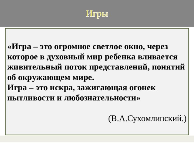 «Игра – это огромное светлое окно, через которое в духовный мир ребенка вливается живительный поток представлений, понятий об окружающем мире. Игра – это искра, зажигающая огонек пытливости и любознательности» (В.А.Сухомлинский.)