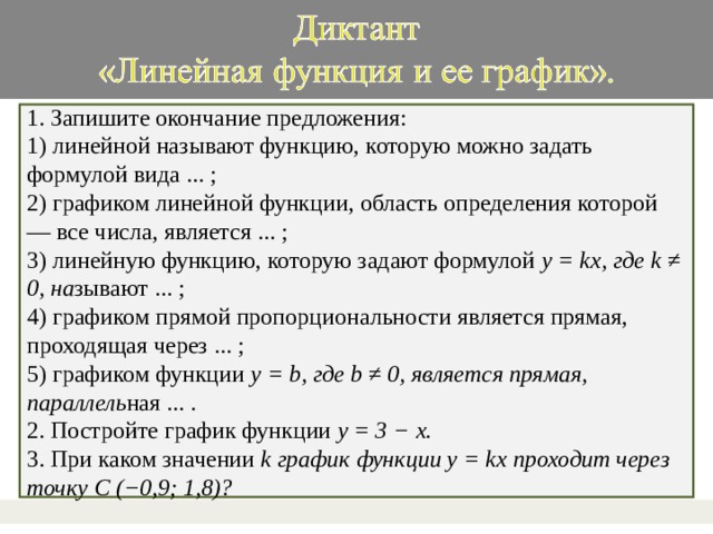 1. Запишите окончание предложения: 1) линейной называют функцию, которую можно задать формулой вида ... ; 2) графиком линейной функции, область определения которой — все числа, является ... ; 3) линейную функцию, которую задают формулой y = kx, где k ≠ 0, на зывают ... ; 4) графиком прямой пропорциональности является прямая, проходящая через ... ; 5) графиком функции y = b, где b ≠ 0, является прямая, параллель ная ... . 2. Постройте график функции y = 3 − x. 3. При каком значении k график функции y = kx проходит через точку C (−0,9; 1,8)?