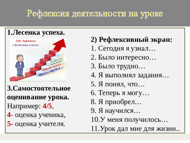 1.Лесенка успеха.    3.Самостоятельное оценивание урока. Например: 4/5 , 4- оценка ученика, 5- оценка учителя.  . 2) Рефлексивный экран:  1. Сегодня я узнал…  2. Было интересно…  3. Было трудно…  4. Я выполнял задания…  5. Я понял, что…  6. Теперь я могу…  8. Я приобрел…  9. Я научился…  10.У меня получилось…  11.Урок дал мне для жизни..   32