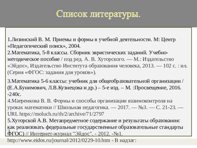 1.Лизинский В. М. Приемы и формы в учебной деятельности. М: Центр «Педагогический поиск», 2004. 2.Математика, 5-8 классы. Сборник эвристических заданий. Учебно-методическое пособие / под ред. А. В. Хуторского. — М.: Издательство «Эйдос», Издательство Института образования человека, 2013. — 102 с. : ил. (Серия «ФГОС: задания для уроков»). 3. 3.Математика 5-6 классы: учебник для общеобразовательной организации / (Е.А.Бунимович, Л.В.Кузнецова и др.) – 5-е изд. – М. :Просвещение, 2016. -240с. 4.Маеренкова В. В. Формы и способы организации взаимоконтроля на уроках математики // Школьная педагогика. — 2017. — №3. — С. 21-23. — URL https://moluch.ru/th/2/archive/71/2797 5.Хуторской А.В. Метапредметное содержание и результаты образования: как реализовать федеральные государственные образовательные стандарты ФГОС) // Интернет-журнал 