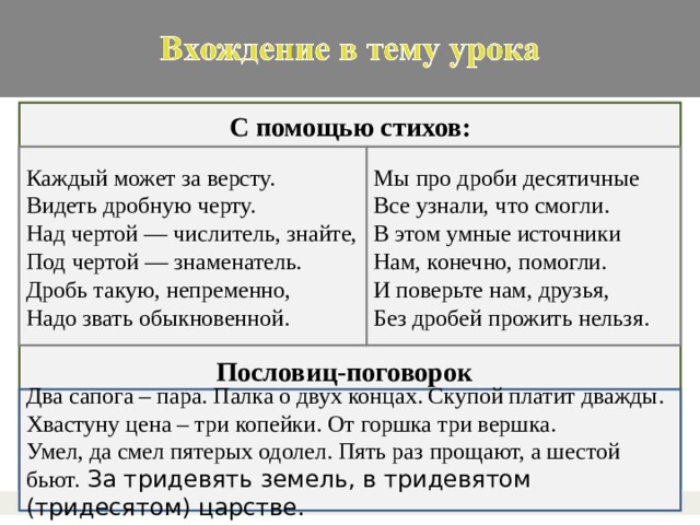 С помощью стихов: Каждый может за версту.  Видеть дробную черту.  Над чертой — числитель, знайте,  Под чертой — знаменатель.  Дробь такую, непременно,  Надо звать обыкновенной. Мы про дроби десятичные Все узнали, что смогли. В этом умные источники Нам, конечно, помогли. И поверьте нам, друзья, Без дробей прожить нельзя. . Пословиц-поговорок Два сапога – пара. Палка о двух концах. Скупой платит дважды. Хвастуну цена – три копейки. От горшка три вершка. Умел, да смел пятерых одолел. Пять раз прощают, а шестой бьют.  За тридевять земель, в тридевятом (тридесятом) царстве.