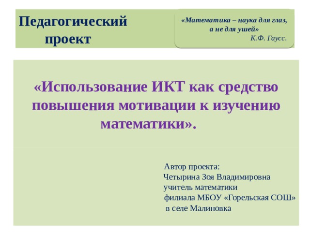 «Математика – наука для глаз, а не для ушей»  К.Ф. Гаусс. Педагогический  проект «Использование ИКТ как средство повышения мотивации к изучению математики».  Автор проекта:  Четырина Зоя Владимировна  учитель математики  филиала МБОУ «Горельская СОШ»  в селе Малиновка