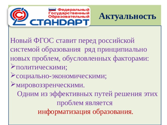 Актуальность Новый ФГОС ставит перед российской системой образования ряд принципиально новых проблем, обусловленных факторами: политическими; социально-экономическими; мировоззренческими.  Одним из эффективных путей решения этих проблем является  информатизация образования.