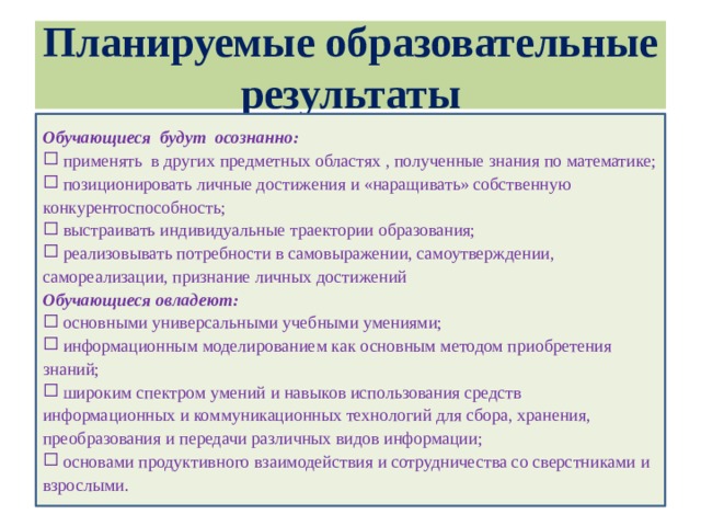 Планируемые образовательные результаты Обучающиеся будут осознанно:  применять в других предметных областях , полученные знания по математике;  позиционировать личные достижения и «наращивать» собственную конкурентоспособность;  выстраивать индивидуальные траектории образования;  реализовывать потребности в самовыражении, самоутверждении, самореализации, признание личных достижений Обучающиеся овладеют: