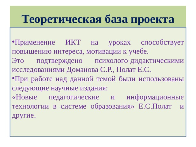 Теоретическая база проекта Применение ИКТ на уроках способствует повышению интереса, мотивации к учебе. Это подтверждено психолого-дидактическими исследованиями Доманова С.Р., Полат Е.С. При работе над данной темой были использованы следующие научные издания: «Новые педагогические и информационные технологии в системе образования» Е.С.Полат и другие.