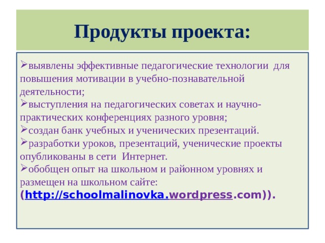 Продукты проекта: выявлены эффективные педагогические технологии для повышения мотивации в учебно-познавательной деятельности; выступления на педагогических советах и научно-практических конференциях разного уровня; создан банк учебных и ученических презентаций. разработки уроков, презентаций, ученические проекты опубликованы в сети Интернет. обобщен опыт на школьном и районном уровнях и размещен на школьном сайте: ( http :// schoolmalinovka . wordpress .com)).