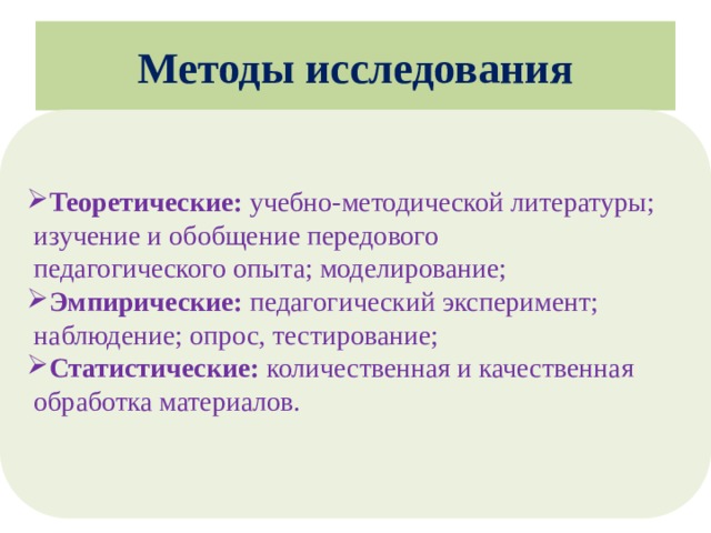 Методы исследования Теоретические: учебно-методической литературы;  изучение и обобщение передового  педагогического опыта; моделирование; Эмпирические: педагогический эксперимент;  наблюдение; опрос, тестирование; Статистические: количественная и качественная  обработка материалов.