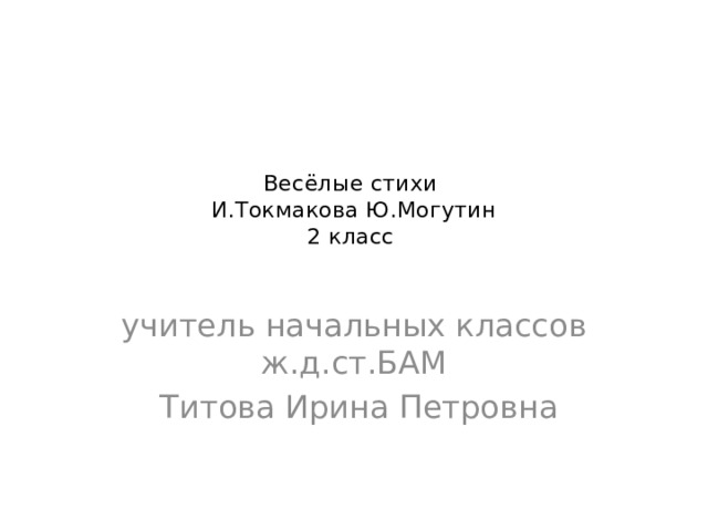 Весёлые стихи  И.Токмакова Ю.Могутин  2 класс   учитель начальных классов ж.д.ст.БАМ  Титова Ирина Петровна  