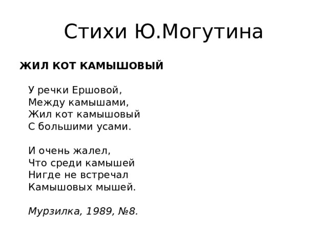 Стихи Ю.Могутина ЖИЛ КОТ КАМЫШОВЫЙ   У речки Ершовой,  Между камышами,  Жил кот камышовый  С большими усами.   И очень жалел,  Что среди камышей  Нигде не встречал  Камышовых мышей.   Мурзилка, 1989, №8.  