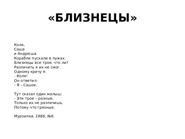 «БЛИЗНЕЦЫ»   Коля,  Саша  и Андрюша  Корабли пускали в лужах.  Близнецы все трое, что ли?  Различить я их не смог.  Одному кричу я:  - Коля!  Он ответил:  - Я – Сашок.   Тут сказал один малыш:  - Эти трое – разные,  Только их не различишь,  Потому что грязные.   Мурзилка, 1986, №6 .    